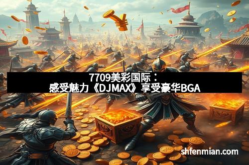 7709美彩国际：感受魅力《DJMAX》享受豪华BGA